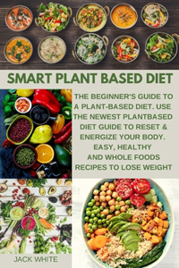 Smart Plant Based Diet: The Beginner's Guide to a Plant-based Diet. Use the Newest Plant-Based Diet Guide to Reset & Energize Your Body. Easy, Healthy and Whole Foods Recip