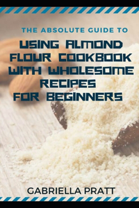 The Absolute Guide To Using Almond Flour Cookbook With Wholesome Recipes For Beginners