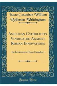 Anglican Catholicity Vindicated Against Roman Innovations: In the Answer of Isaac Casaubon (Classic Reprint)