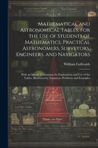 Mathematical and Astronomical Tables, for the Use of Students of Mathematics, Practical Astronomers, Surveyors, Engineers, and Navigators; With an Introd. Containing the Explanation and Use of the Tables, Illustrated by Numerous Problems and Exampl