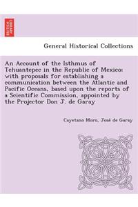 Account of the Isthmus of Tehuantepec in the Republic of Mexico; With Proposals for Establishing a Communication Between the Atlantic and Pacific Oceans, Based Upon the Reports of a Scientific Commission, Appointed by the Projector Don J. de Garay