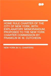 Home Rule Charter of the City of New York, with Explanatory Memorandum, Proposed to the New York Charter Commission by Franklin W. M. Cutcheon