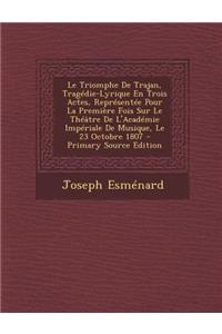 Le Triomphe de Trajan, Tragedie-Lyrique En Trois Actes, Representee Pour La Premiere Fois Sur Le Theatre de L'Academie Imperiale de Musique, Le 23 Octobre 1807 - Primary Source Edition