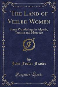 The Land of Veiled Women: Some Wanderings in Algeria, Tunisia and Morocco (Classic Reprint)
