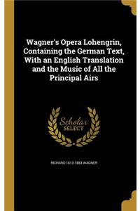 Wagner's Opera Lohengrin, Containing the German Text, with an English Translation and the Music of All the Principal Airs