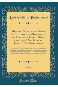 MÃ©moires Secrets Pour Servir Ã? l'Histoire de la RÃ©publique Des Lettres En France, Depuis 1762 Jusqu'Ã  Nos Jours, Ou Journal d'Un Observateur, Vol. 6: Contenant Les Analyses Des Pieces de ThÃ©Ã¢tre Qui Ont Paru Durant CET Intervalle; Les Relatio