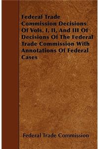 Federal Trade Commission Decisions Of Vols. I, II, And III Of Decisions Of The Federal Trade Commission With Annotations Of Federal Cases