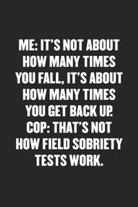 Me: IT'S NOT ABOUT HOW MANY TIMES YOU FALL, IT'S ABOUT HOW MANY TIMES YOU GET BACK UP. COP: THAT'S NOT HOW FIELD SOBRIETY TESTS WORK: Funny Blank Lined 