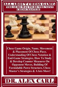 All about Chess Game: The Sure Way to Be the Next Chess Master: Chess Game Origin, Name, Movement & Placement of Chess Piece, Understanding of Chess Notation & End-Game Strategies, How to Study & Develop Counter Measures on Opponent Moves, Building