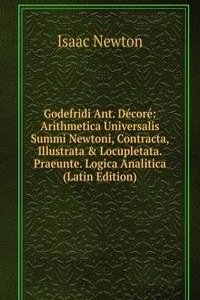 Godefridi Ant. Decore: Arithmetica Universalis Summi Newtoni, Contracta, Illustrata & Locupletata. Praeunte. Logica Analitica (Latin Edition)