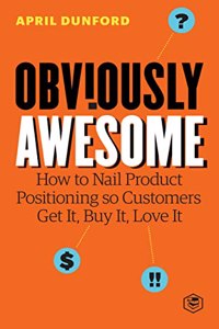 Obviously Awesome: How to Nail Product Positioning so Customers Get It, Buy It, Love It