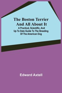 Boston Terrier and All About It; A Practical, Scientific, and Up to Date Guide to the Breeding of the American Dog