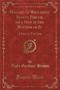 Madame G. Whilikens' Beauty Parlor, or a Man at the Bottom of It: A Farce in Two Acts (Classic Reprint)