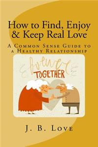 How to Find, Enjoy and Keep Real Love: A Common Sense Guide to a Healthy Relationship