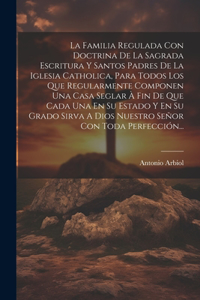 La Familia Regulada Con Doctrina De La Sagrada Escritura Y Santos Padres De La Iglesia Catholica, Para Todos Los Que Regularmente Componen Una Casa Seglar À Fin De Que Cada Una En Su Estado Y En Su Grado Sirva A Dios Nuestro Señor Con Toda Perfecci