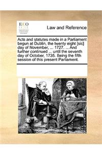 Acts and statutes made in a Parliament begun at Dublin, the twenty eight [sic] day of November, ... 1727. ... And further continued ... until the seventh day of October, 1735. Being the fifth session of this present Parliament.