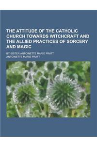 The Attitude of the Catholic Church Towards Witchcraft and the Allied Practices of Sorcery and Magic; By Sister Antoinette Marie Pratt