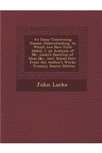 An Essay Concerning Human Understanding. to Which Are Now First Added, I. an Analysis of Mr. Locke's Doctrine of Ideas [&C., Incl. Some] Extr. from the Author's Works