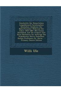 Geschichte Der Kaiserlichen Leopoldinisch-Carolinischen Deutschen Akademie Der Naturforscher Wahrend Der Jahre 1852-1887: Mit Einem Ruckblick Auf Die Fruhere Zeit Ihres Bestehens Im Auftrage Des Prasidenten Herrn Geheimen Rathes Professors Dr. Herm