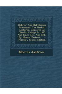 Hebrew and Babylonian Traditions: The Haskell Lectures, Delivered at Oberlin College in 1913 and Since REV. and Enl., by Morris Jastrow ... - Primary