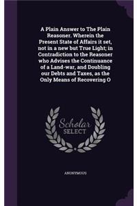 Plain Answer to The Plain Reasoner. Wherein the Present State of Affairs it set, not in a new but True Light; in Contradiction to the Reasoner who Advises the Continuance of a Land-war, and Doubling our Debts and Taxes, as the Only Means of Recover