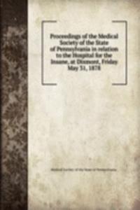 Proceedings of the Medical Society of the State of Pennsylvania in relation to the Hospital for the Insane, at Dixmont, Friday May 31, 1878