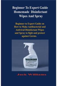 Beginner to expert guide Homemade Disinfectant Wipes And Spray: Beginner to Expert Guide on How to Make Antibacterial and Antiviral Disinfectant Wipes and Spray to fight and protect against Germs