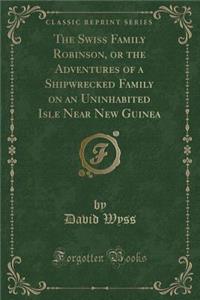 The Swiss Family Robinson, or the Adventures of a Shipwrecked Family on an Uninhabited Isle Near New Guinea (Classic Reprint)