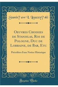 Oeuvres Choisies de Stanislas, Roi de Pologne, Duc de Lorraine, de Bar, Etc: Prï¿½cï¿½dï¿½es d'Une Notice Historique (Classic Reprint)