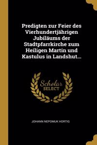 Predigten zur Feier des Vierhundertjährigen Jubiläums der Stadtpfarrkirche zum Heiligen Martin und Kastulus in Landshut...