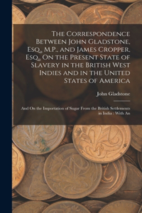 Correspondence Between John Gladstone, Esq., M.P., and James Cropper, Esq., On the Present State of Slavery in the British West Indies and in the United States of America