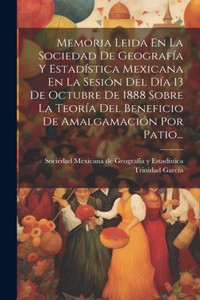 Memoria Leida En La Sociedad De Geografía Y Estadística Mexicana En La Sesión Del Día 13 De Octubre De 1888 Sobre La Teoría Del Beneficio De Amalgamación Por Patio...