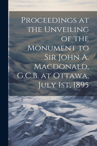 Proceedings at the Unveiling of the Monument to Sir John A. Macdonald, G.C.B. at Ottawa, July 1st, 1895