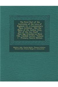 The First Part of the Institutes of the Laws of England: Or, a Commentary Upon Littleton: Not the Name of the Author Only, But of the Law Itself ...: Haec Ego Grandaevus Posui Tibi, Candide Lector, Volume 1: Or, a Commentary Upon Littleton: Not the Name of the Author Only, But of the Law Itself ...: Haec Ego Grandaevus Posui Tibi, Candide Lector, Volume 