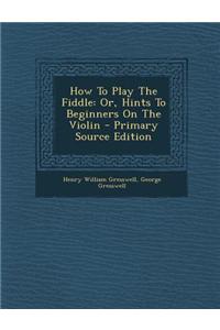 How to Play the Fiddle: Or, Hints to Beginners on the Violin