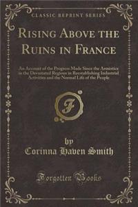 Rising Above the Ruins in France: An Account of the Progress Made Since the Armistice in the Devastated Regions in Reestablishing Industrial Activities and the Normal Life of the People (Classic Reprint)