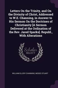 Letters On the Trinity, and On the Divinity of Christ, Addressed to W.E. Channing, in Answer to His Sermon On the Doctrines of Christianity [A Sermon Delivered at the Ordination of the Rev. Jared Sparks]. Republ., With Alterations