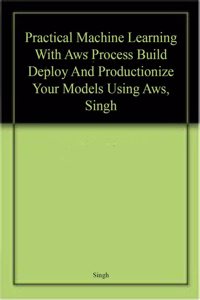 Practical Machine Learning With Aws Process Build Deploy And Productionize Your Models Using Aws, Singh