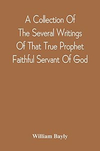 Collection Of The Several Writings Of That True Prophet Faithful Servant Of God, And Sufferer For The Testimony Of Jesus, William Bayly Who Finished His Testimony And Laid Down His Head In Peace With The Lord, The First Day Of The Fourth Month, In