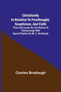 Christianity in relation to Freethought, Scepticism, and Faith; Three discourses by the Bishop of Peterborough with special replies by Mr. C. Bradlaugh