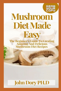 Mushroom Diet Made Easy: The Beginner's Guide To Creating Amazing And Delicious Mushroom Diet Recipes