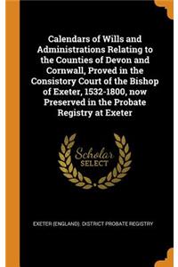 Calendars of Wills and Administrations Relating to the Counties of Devon and Cornwall, Proved in the Consistory Court of the Bishop of Exeter, 1532-1800, Now Preserved in the Probate Registry at Exeter