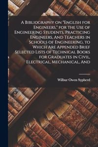 Bibliography on English for Engineers, for the use of Engineering Students, Practicing Engineers, And Teachers in Schools of Engineering, to Which are Appended Brief Selected Lists of Technical Books for Graduates in Civil, Electrical, Mechanical,