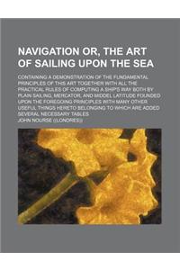Navigation Or, the Art of Sailing Upon the Sea; Containing a Demonstration of the Fundamental Principles of This Art Together with All the Practical Rules of Computing a Ship's Way Both by Plain Sailing, Mercator, and Middel Latitude Founded Upon t
