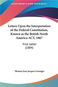 Letters Upon the Interpretation of the Federal Constitution, Known as the British North America ACT, 1867