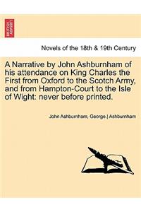 A Narrative by John Ashburnham of His Attendance on King Charles the First from Oxford to the Scotch Army, and from Hampton-Court to the Isle of Wig