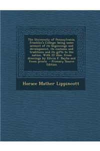 The University of Pennsylvania, Franklin's College; Being Some Account of Its Beginnings and Development, Its Customs and Traditions and Its Gifts to