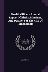 Health Officers Annual Report Of Births, Marriges, And Deaths, For The City Of Philadelphia
