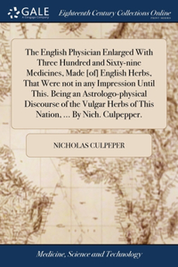 English Physician Enlarged With Three Hundred and Sixty-nine Medicines, Made [of] English Herbs, That Were not in any Impression Until This. Being an Astrologo-physical Discourse of the Vulgar Herbs of This Nation, ... By Nich. Culpepper.