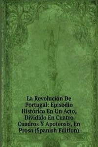 La Revolucion De Portugal: Episodio Historico En Un Acto, Dividido En Cuatro Cuadros Y Apoteosis, En Prosa (Spanish Edition)
